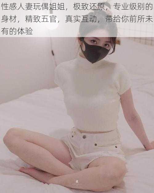性感人妻玩偶姐姐,极致还原,专业级别的身材,精致五官,真实互动,带给你前所未有的体验