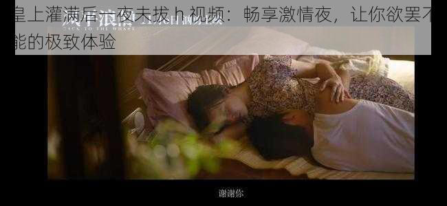 皇上灌满后一夜未拔 h 视频:畅享激情夜,让你欲罢不能的极致体验