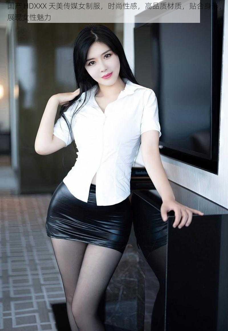 国产 HDXXX 天美传媒女制服,时尚性感,高品质材质,贴合身形,展现女性魅力
