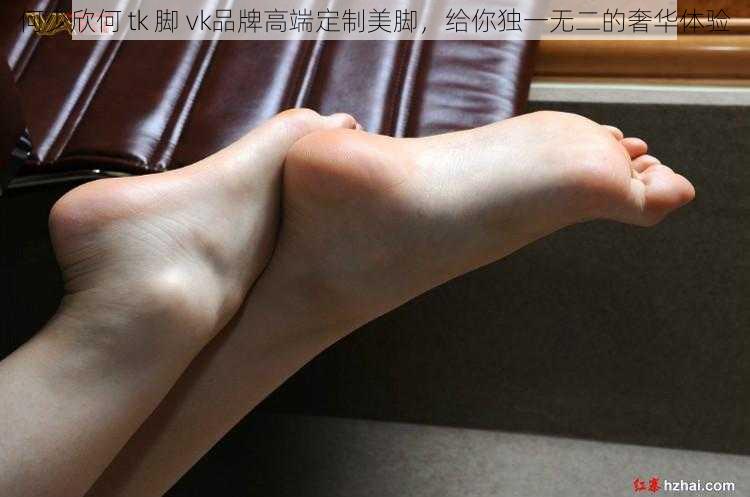 何少欣何 tk 脚 vk品牌高端定制美脚,给你独一无二的奢华体验