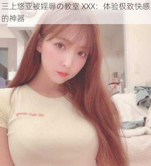 三上悠亚被婬辱の教室 XXX:体验极致快感的神器