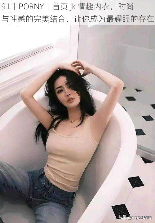 91丨PORNY丨首页 jk 情趣内衣,时尚与性感的完美结合,让你成为最耀眼的存在