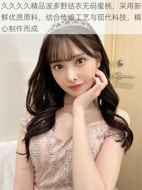 久久久久精品波多野结衣无码蜜桃,采用新鲜优质原料,结合传统工艺与现代科技,精心制作而成