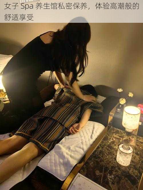 女子 Spa 养生馆私密保养,体验高潮般的舒适享受