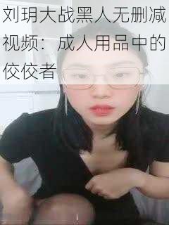 刘玥大战黑人无删减视频:成人用品中的佼佼者