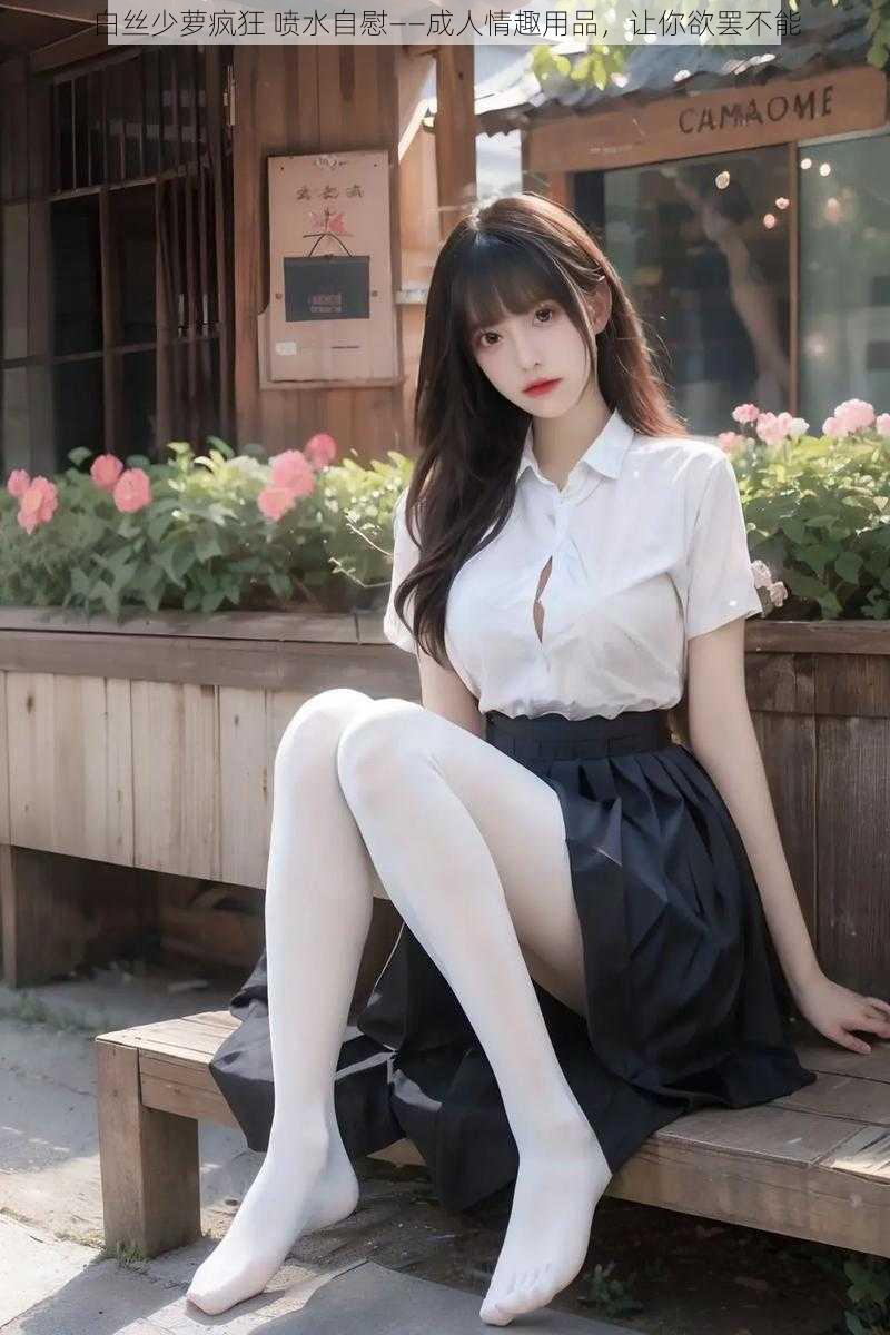 白丝少萝疯狂 喷水自慰——成人情趣用品,让你欲罢不能