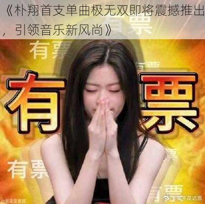 《朴翔首支单曲极无双即将震撼推出,引领音乐新风尚》
