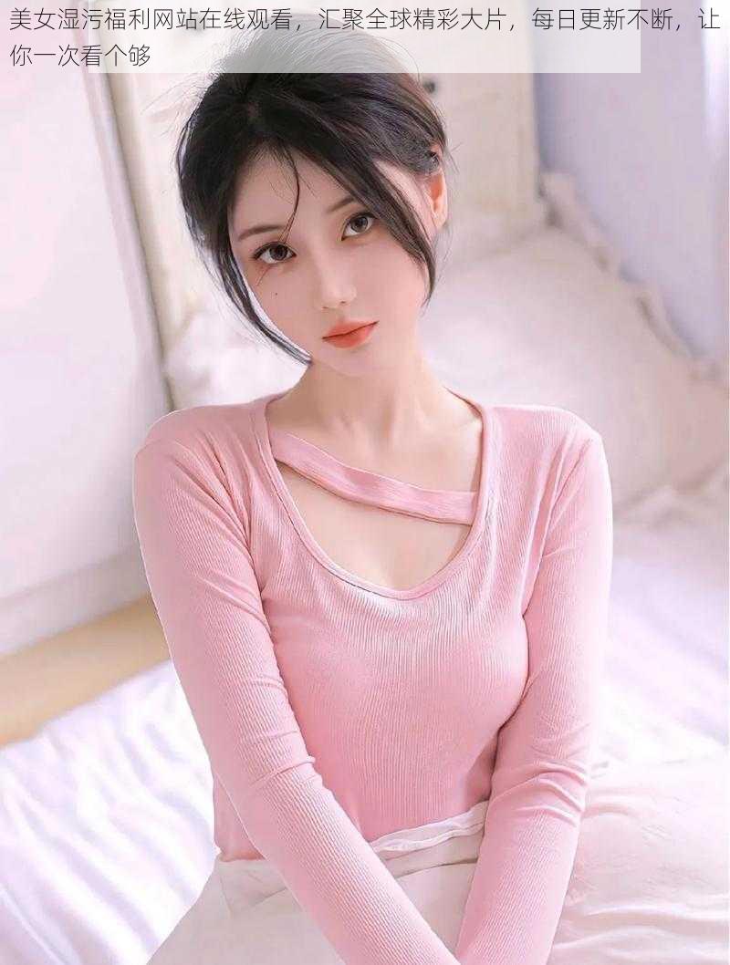 美女湿污福利网站在线观看,汇聚全球精彩大片,每日更新不断,让你一次看个够