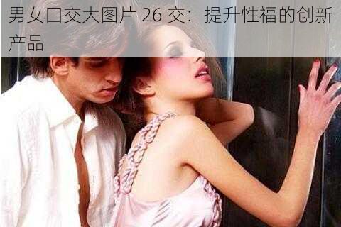 男女囗交大图片 26 交:提升性福的创新产品