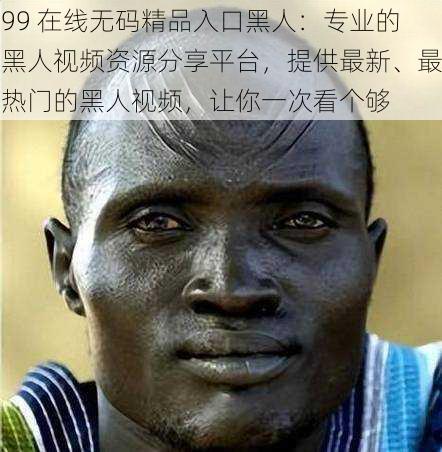 99 在线无码精品入口黑人:专业的黑人视频资源分享平台,提供最新、最热门的黑人视频,让你一次看个够