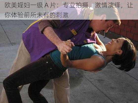 欧美婬妇一级 A 片:专业拍摄,激情演绎,让你体验前所未有的刺激