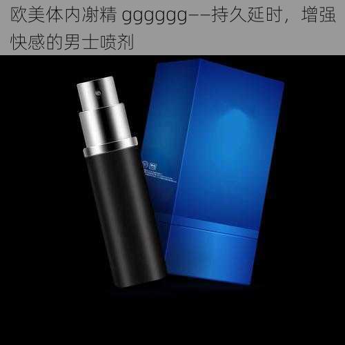 欧美体内㓔精 gggggg——持久延时,增强快感的男士喷剂