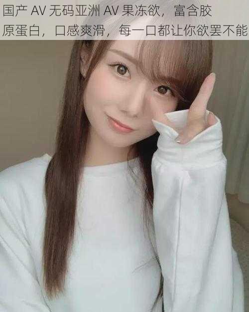 国产 AV 无码亚洲 AV 果冻欲,富含胶原蛋白,口感爽滑,每一口都让你欲罢不能