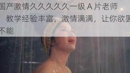 国产激情久久久久久一级 A 片老师,教学经验丰富,激情满满,让你欲罢不能