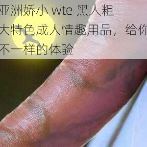 亚洲娇小 wte 黑人粗大特色成人情趣用品,给你不一样的体验