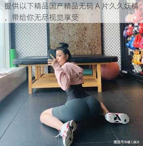 提供以下精品国产精品无码 A 片久久妖精,带给你无尽视觉享受