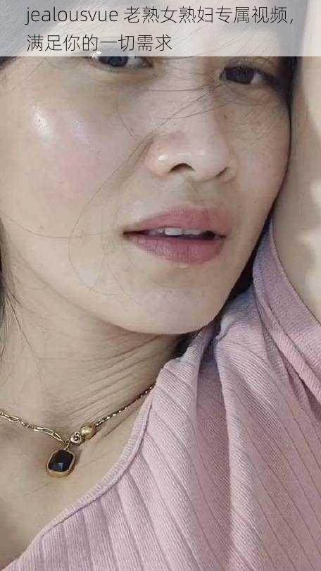 jealousvue 老熟女熟妇专属视频,满足你的一切需求