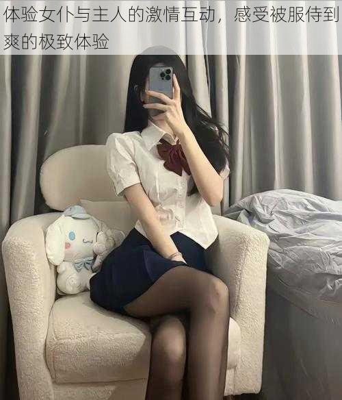 体验女仆与主人的激情互动,感受被服侍到爽的极致体验