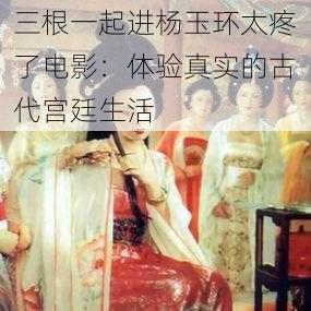 三根一起进杨玉环太疼了电影:体验真实的古代宫廷生活