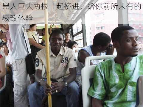 黑人巨大两根一起挤进,给你前所未有的极致体验