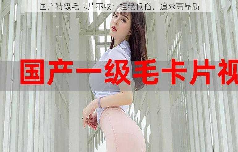 国产特级毛卡片不收:拒绝低俗,追求高品质