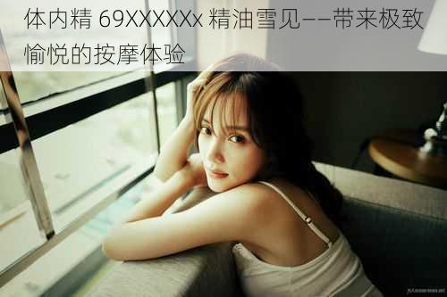 体内精 69XXXXXx 精油雪见——带来极致愉悦的按摩体验