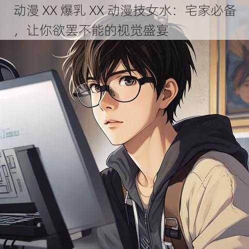动漫 XX 爆乳 XX 动漫技女水:宅家必备,让你欲罢不能的视觉盛宴