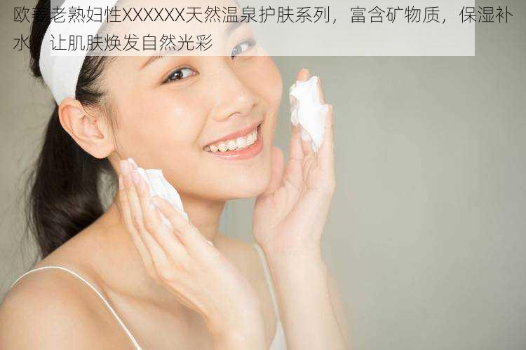 欧姜老熟妇性XXXXXX天然温泉护肤系列,富含矿物质,保湿补水,让肌肤焕发自然光彩