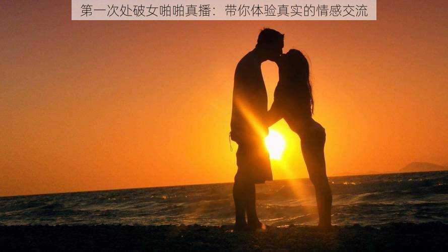 第一次处破女啪啪真播:带你体验真实的情感交流