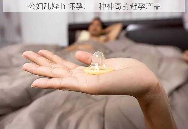 公妇乱婬 h 怀孕:一种神奇的避孕产品