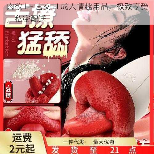 肉欲 H- 宫交 H 成人情趣用品,极致享受,私密配送