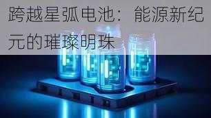 跨越星弧电池:能源新纪元的璀璨明珠