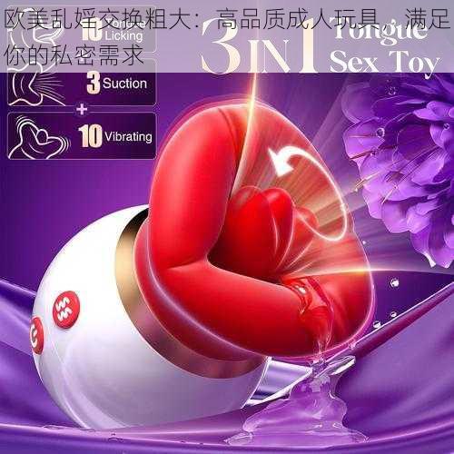 欧美乱婬交换粗大:高品质成人玩具,满足你的私密需求