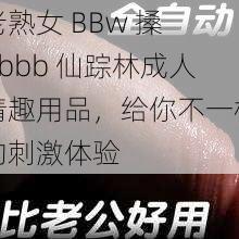 老熟女 BBw 搡 Bbbb 仙踪林成人情趣用品,给你不一样的刺激体验