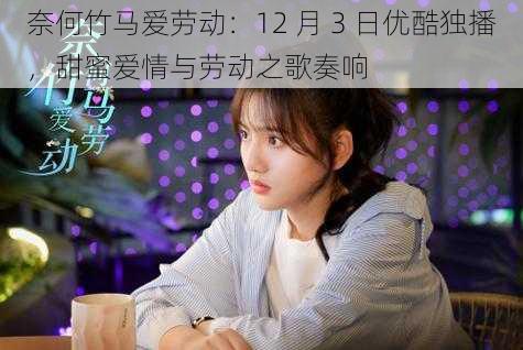 奈何竹马爱劳动:12 月 3 日优酷独播,甜蜜爱情与劳动之歌奏响