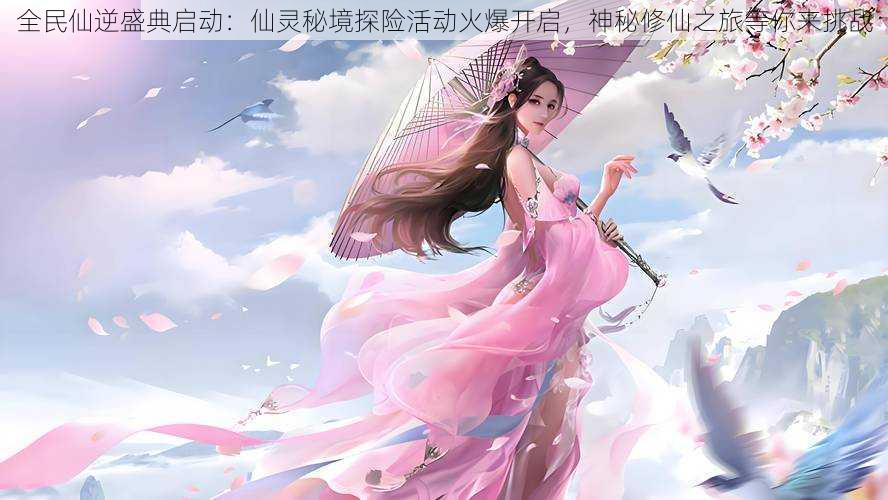 全民仙逆盛典启动:仙灵秘境探险活动火爆开启,神秘修仙之旅等你来挑战