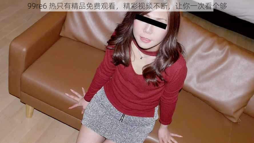 99re6 热只有精品免费观看,精彩视频不断,让你一次看个够
