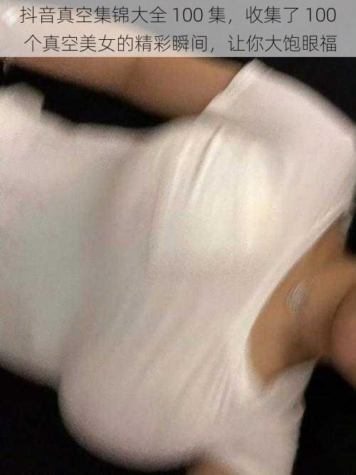 抖音真空集锦大全 100 集,收集了 100 个真空美女的精彩瞬间,让你大饱眼福