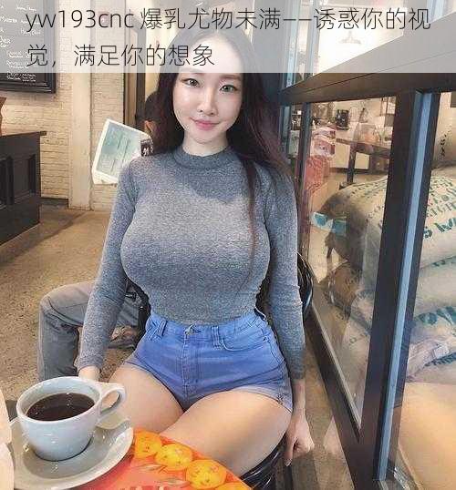 yw193cnc 爆乳尤物未满——诱惑你的视觉,满足你的想象