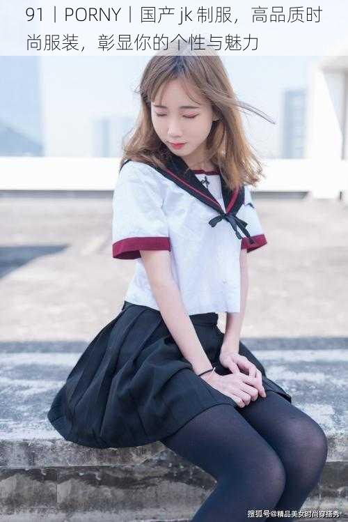91丨PORNY丨国产 jk 制服,高品质时尚服装,彰显你的个性与魅力