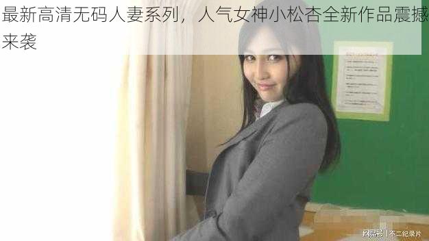 最新高清无码人妻系列,人气女神小松杏全新作品震撼来袭