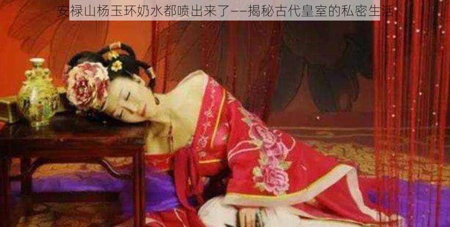 安禄山杨玉环奶水都喷出来了——揭秘古代皇室的私密生活