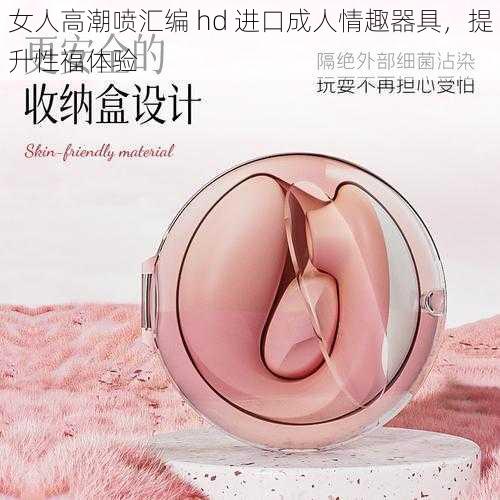 女人高潮喷汇编 hd 进口成人情趣器具,提升性福体验