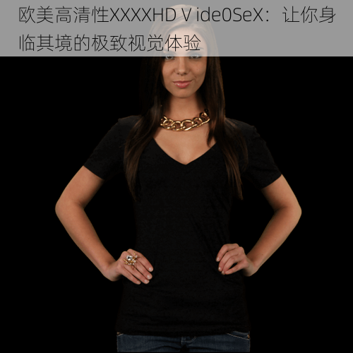 欧美高清性XXXXHDⅤide0SeX:让你身临其境的极致视觉体验