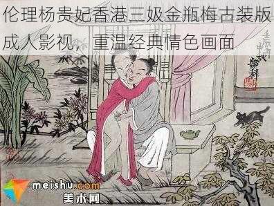 伦理杨贵妃香港三㚫金瓶梅古装版成人影视,重温经典情色画面