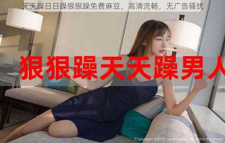 天天躁日日躁狠狠躁免费麻豆,高清流畅,无广告骚扰
