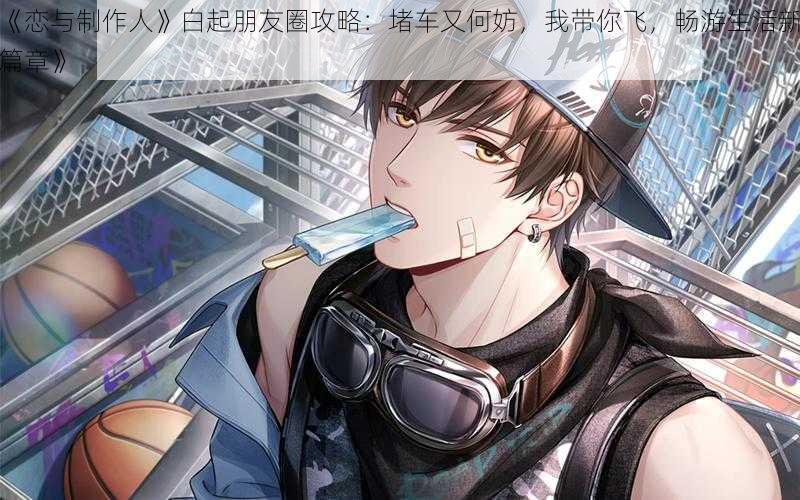 《恋与制作人》白起朋友圈攻略:堵车又何妨,我带你飞,畅游生活新篇章》