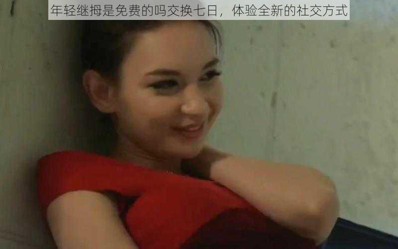 年轻继拇是免费的吗交换七日,体验全新的社交方式