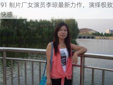 91 制片厂女演员李琼最新力作,演绎极致快感