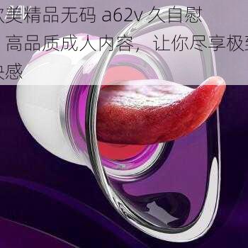 欧美精品无码 a62v 久自慰,高品质成人内容,让你尽享极致快感
